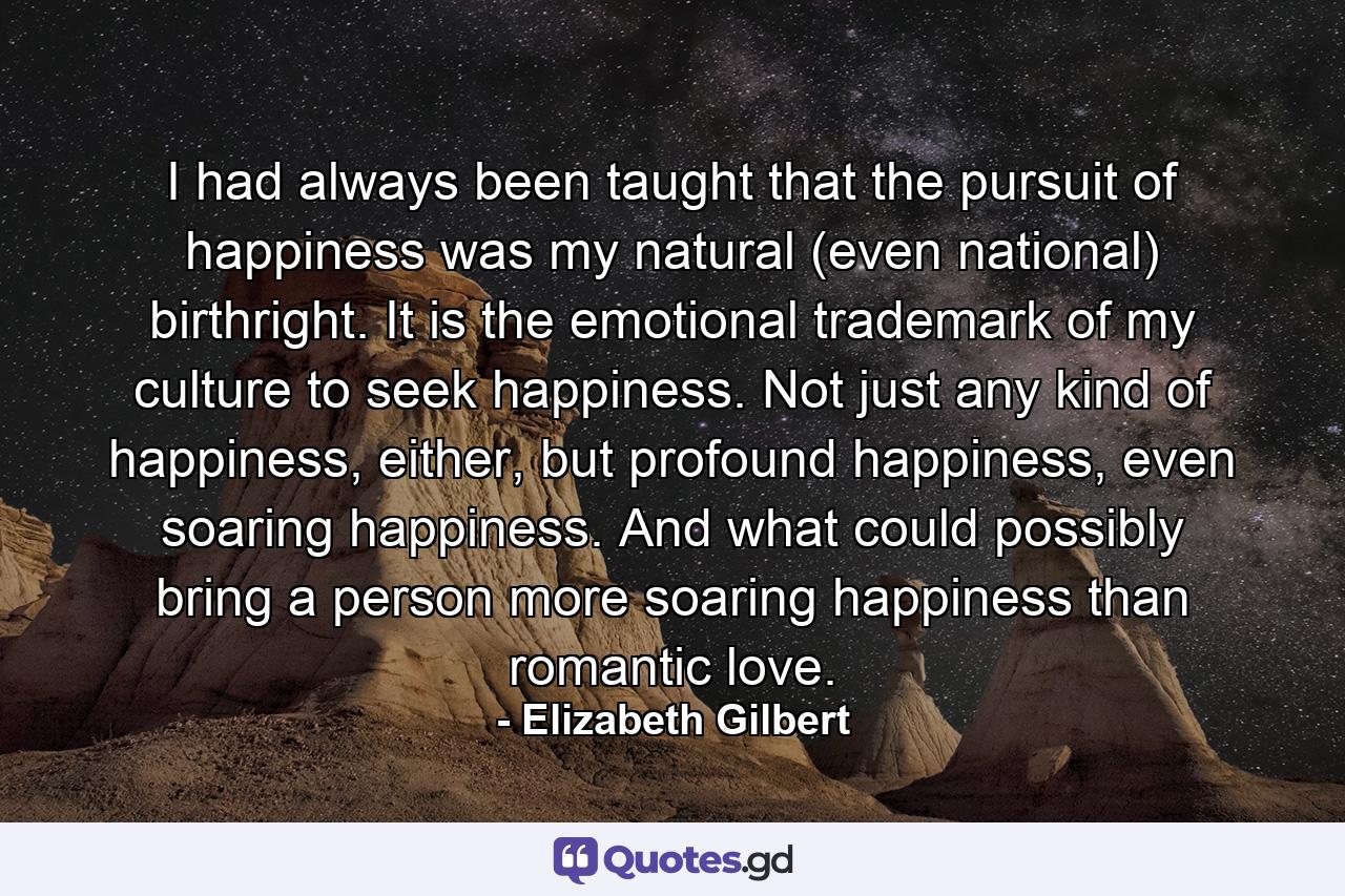 I had always been taught that the pursuit of happiness was my natural (even national) birthright. It is the emotional trademark of my culture to seek happiness. Not just any kind of happiness, either, but profound happiness, even soaring happiness. And what could possibly bring a person more soaring happiness than romantic love. - Quote by Elizabeth Gilbert