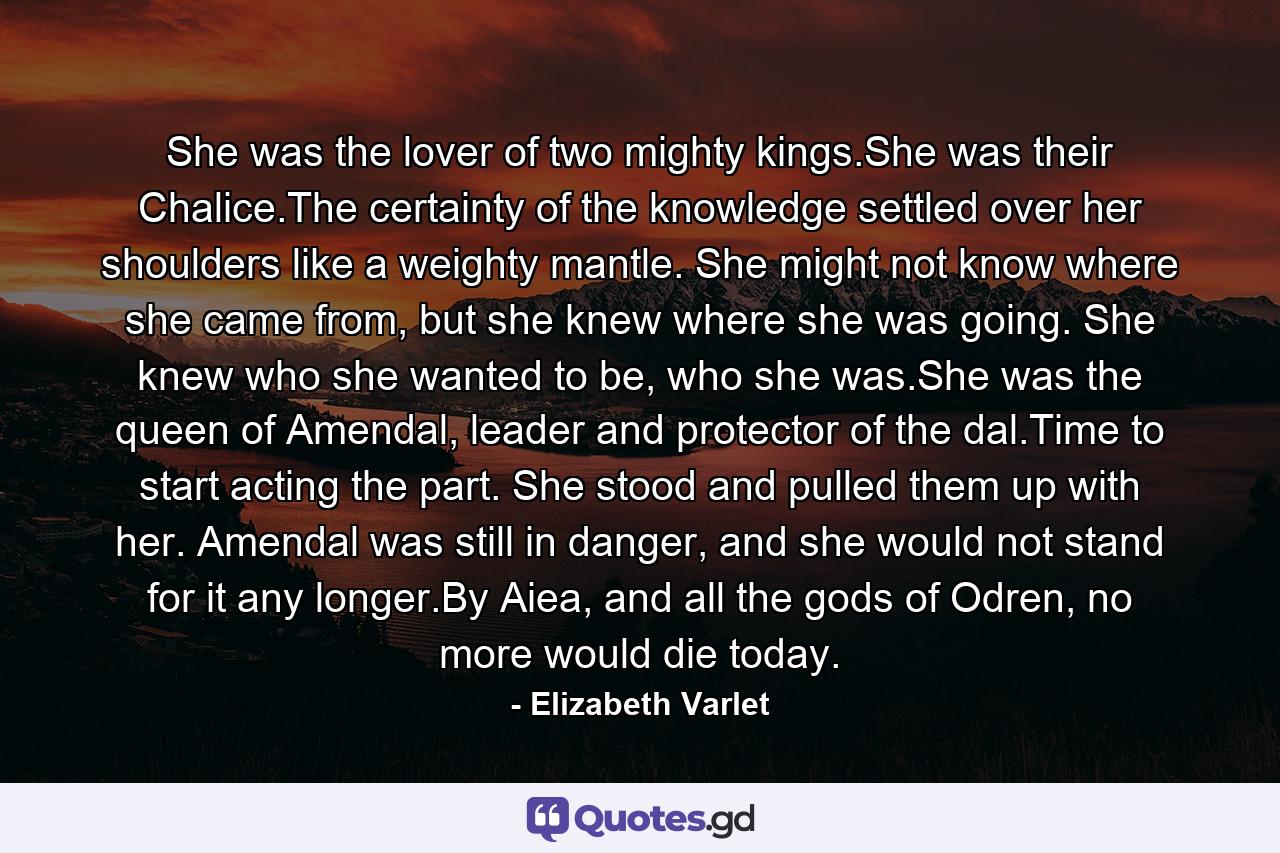 She was the lover of two mighty kings.She was their Chalice.The certainty of the knowledge settled over her shoulders like a weighty mantle. She might not know where she came from, but she knew where she was going. She knew who she wanted to be, who she was.She was the queen of Amendal, leader and protector of the dal.Time to start acting the part. She stood and pulled them up with her. Amendal was still in danger, and she would not stand for it any longer.By Aiea, and all the gods of Odren, no more would die today. - Quote by Elizabeth Varlet