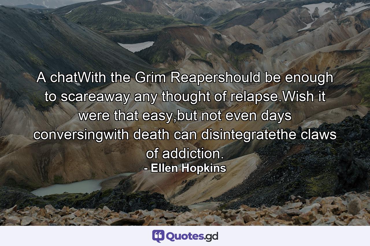 A chatWith the Grim Reapershould be enough to scareaway any thought of relapse.Wish it were that easy,but not even days conversingwith death can disintegratethe claws of addiction. - Quote by Ellen Hopkins