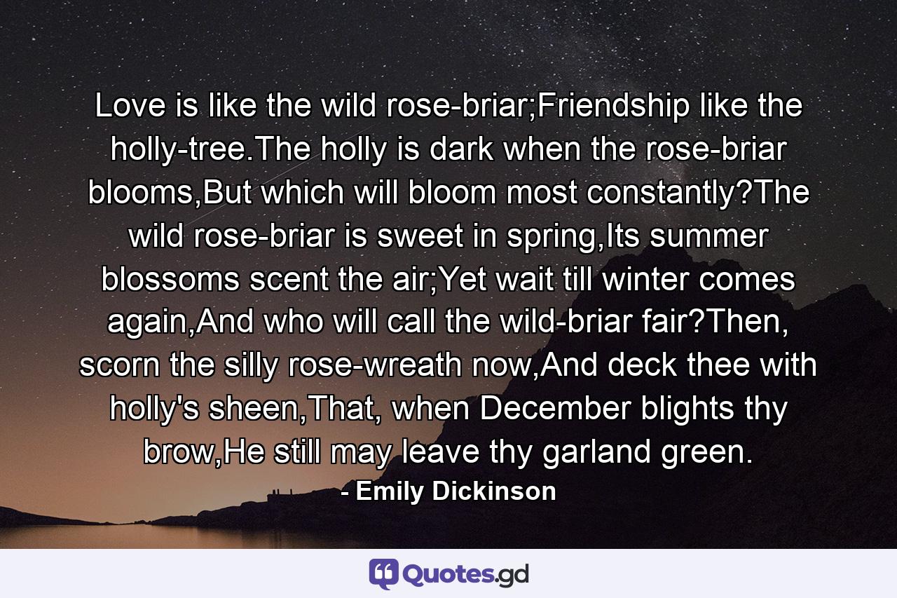 Love is like the wild rose-briar;Friendship like the holly-tree.The holly is dark when the rose-briar blooms,But which will bloom most constantly?The wild rose-briar is sweet in spring,Its summer blossoms scent the air;Yet wait till winter comes again,And who will call the wild-briar fair?Then, scorn the silly rose-wreath now,And deck thee with holly's sheen,That, when December blights thy brow,He still may leave thy garland green. - Quote by Emily Dickinson