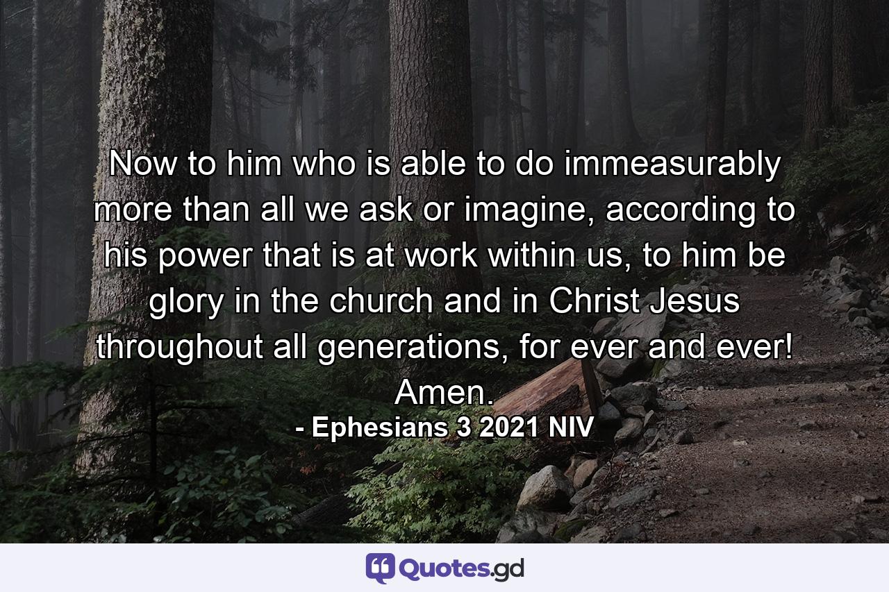 Now to him who is able to do immeasurably more than all we ask or imagine, according to his power that is at work within us, to him be glory in the church and in Christ Jesus throughout all generations, for ever and ever! Amen. - Quote by Ephesians 3 2021 NIV