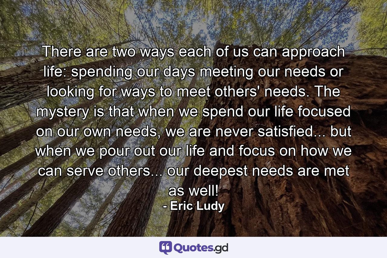 There are two ways each of us can approach life: spending our days meeting our needs or looking for ways to meet others' needs. The mystery is that when we spend our life focused on our own needs, we are never satisfied... but when we pour out our life and focus on how we can serve others... our deepest needs are met as well! - Quote by Eric Ludy