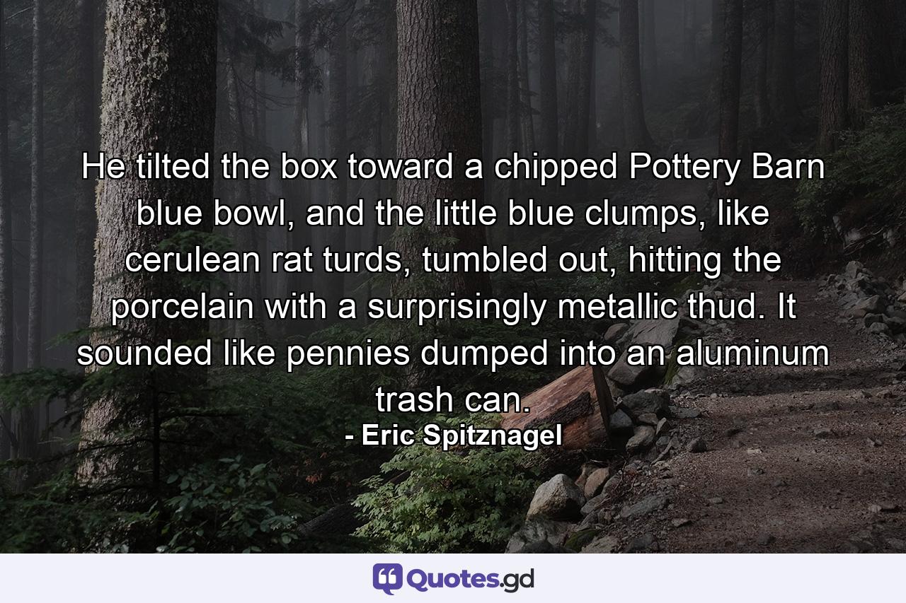 He tilted the box toward a chipped Pottery Barn blue bowl, and the little blue clumps, like cerulean rat turds, tumbled out, hitting the porcelain with a surprisingly metallic thud. It sounded like pennies dumped into an aluminum trash can. - Quote by Eric Spitznagel