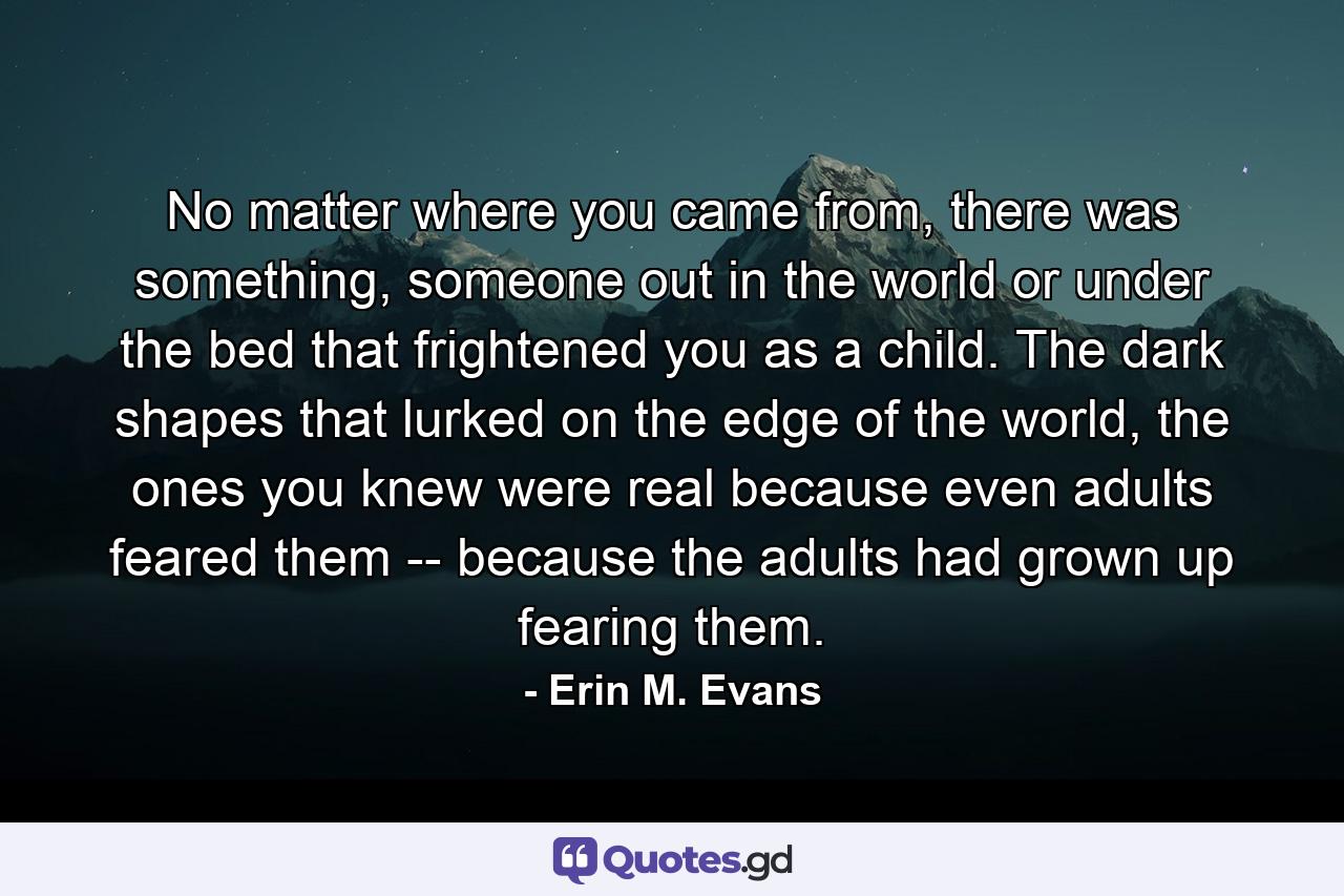 No matter where you came from, there was something, someone out in the world or under the bed that frightened you as a child. The dark shapes that lurked on the edge of the world, the ones you knew were real because even adults feared them -- because the adults had grown up fearing them. - Quote by Erin M. Evans