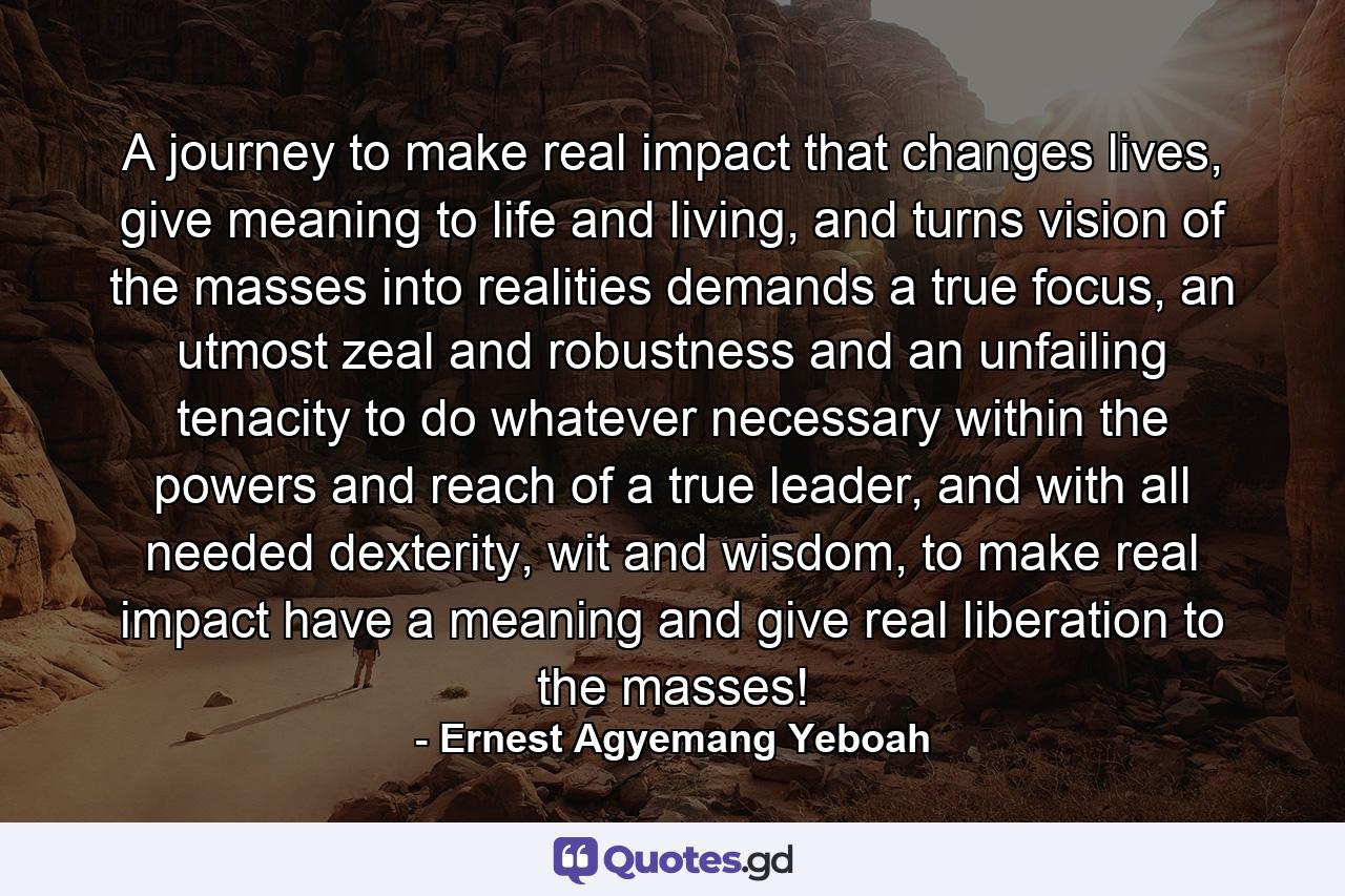 A journey to make real impact that changes lives, give meaning to life and living, and turns vision of the masses into realities demands a true focus, an utmost zeal and robustness and an unfailing tenacity to do whatever necessary within the powers and reach of a true leader, and with all needed dexterity, wit and wisdom, to make real impact have a meaning and give real liberation to the masses! - Quote by Ernest Agyemang Yeboah