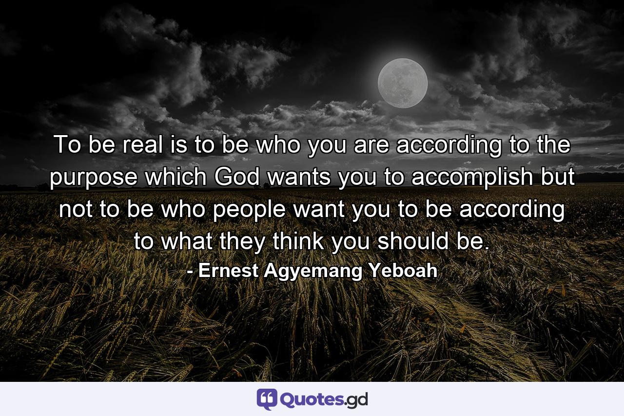 To be real is to be who you are according to the purpose which God wants you to accomplish but not to be who people want you to be according to what they think you should be. - Quote by Ernest Agyemang Yeboah