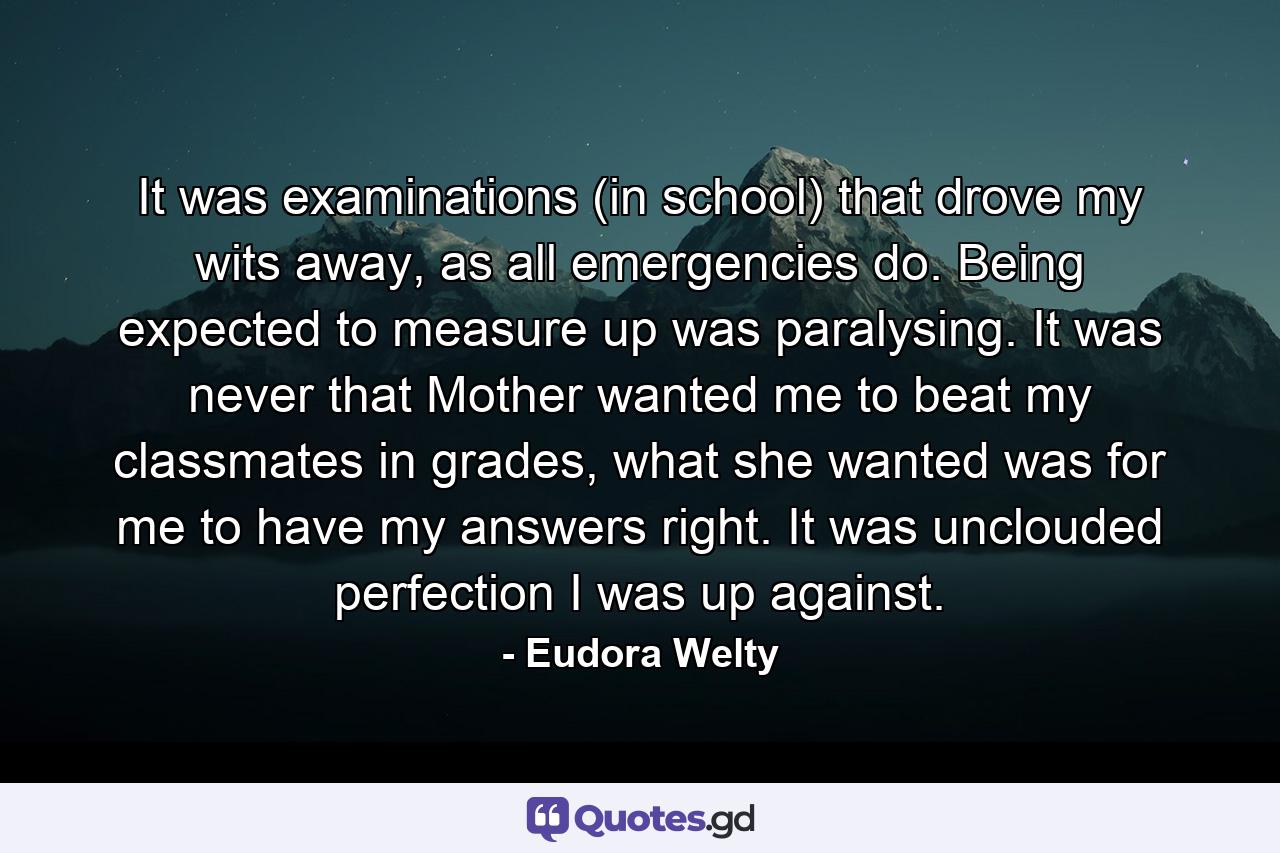 It was examinations (in school) that drove my wits away, as all emergencies do. Being expected to measure up was paralysing. It was never that Mother wanted me to beat my classmates in grades, what she wanted was for me to have my answers right. It was unclouded perfection I was up against. - Quote by Eudora Welty