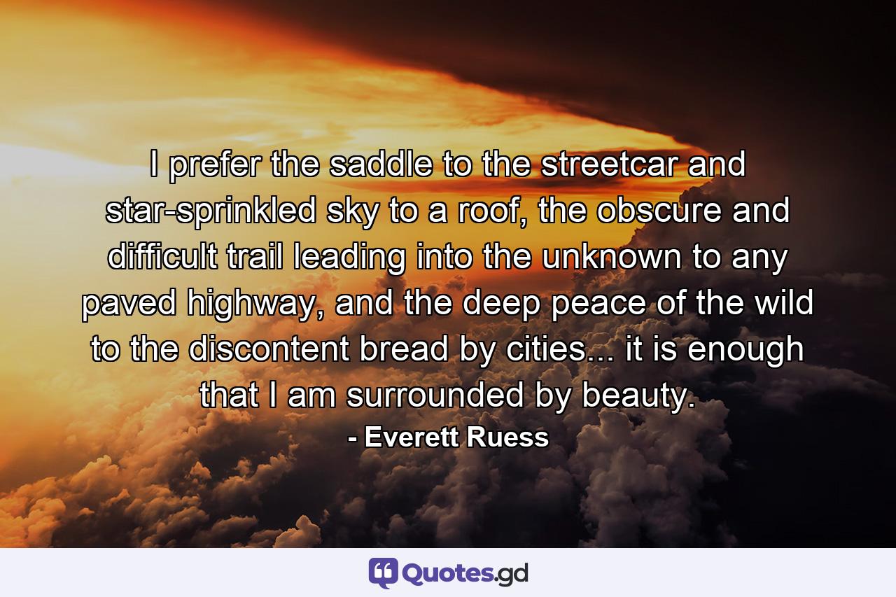 I prefer the saddle to the streetcar and star-sprinkled sky to a roof, the obscure and difficult trail leading into the unknown to any paved highway, and the deep peace of the wild to the discontent bread by cities... it is enough that I am surrounded by beauty. - Quote by Everett Ruess