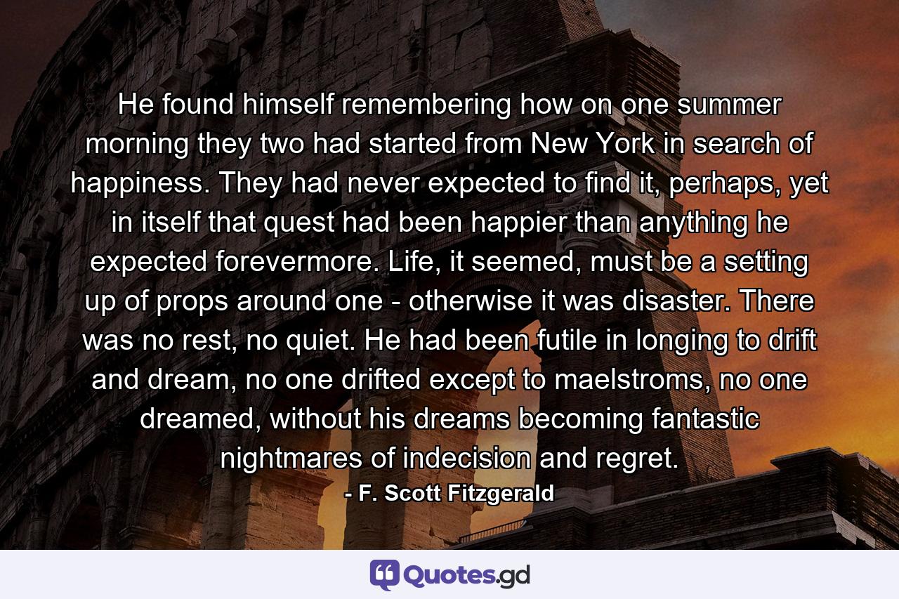 He found himself remembering how on one summer morning they two had started from New York in search of happiness. They had never expected to find it, perhaps, yet in itself that quest had been happier than anything he expected forevermore. Life, it seemed, must be a setting up of props around one - otherwise it was disaster. There was no rest, no quiet. He had been futile in longing to drift and dream, no one drifted except to maelstroms, no one dreamed, without his dreams becoming fantastic nightmares of indecision and regret. - Quote by F. Scott Fitzgerald