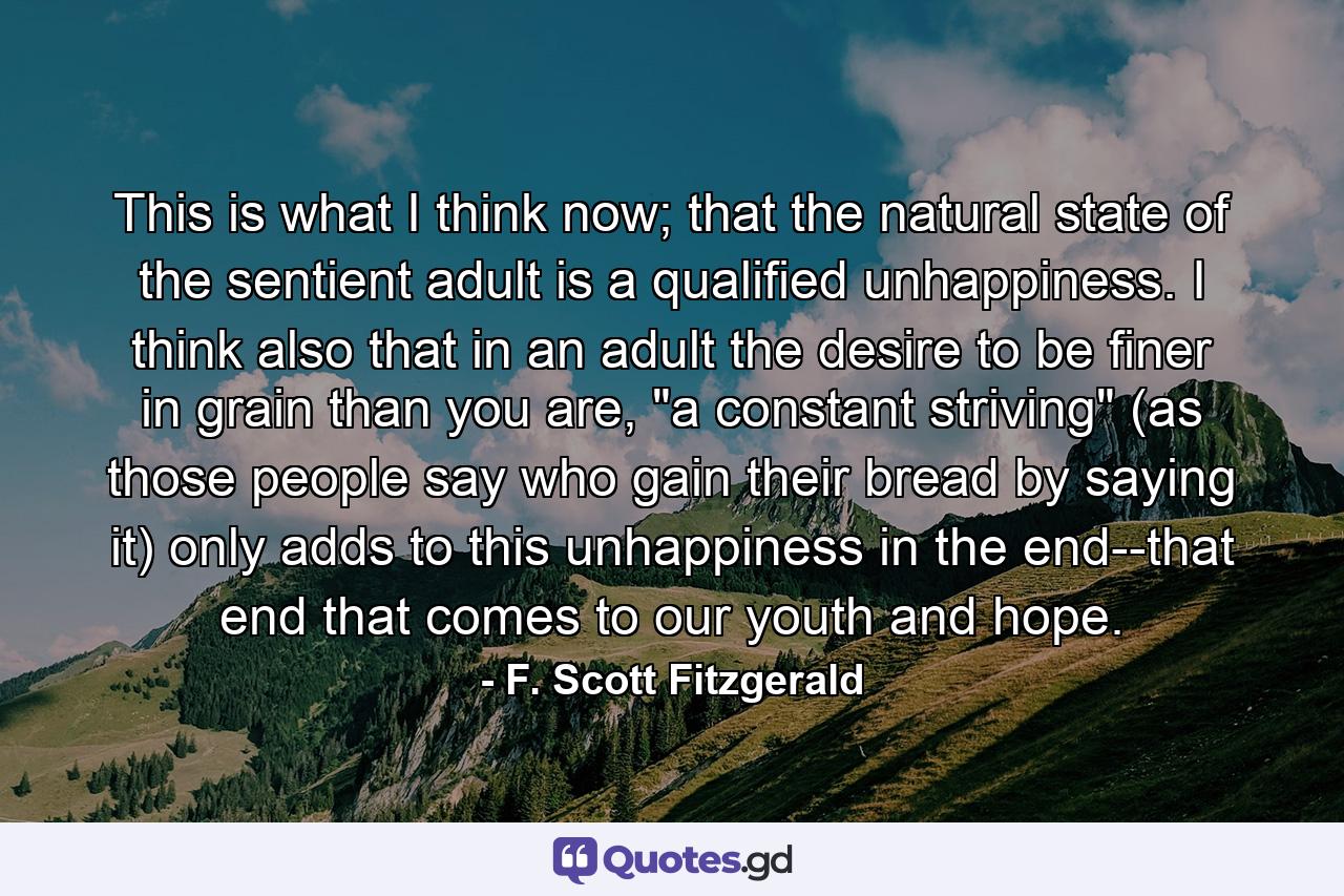 This is what I think now; that the natural state of the sentient adult is a qualified unhappiness. I think also that in an adult the desire to be finer in grain than you are, 