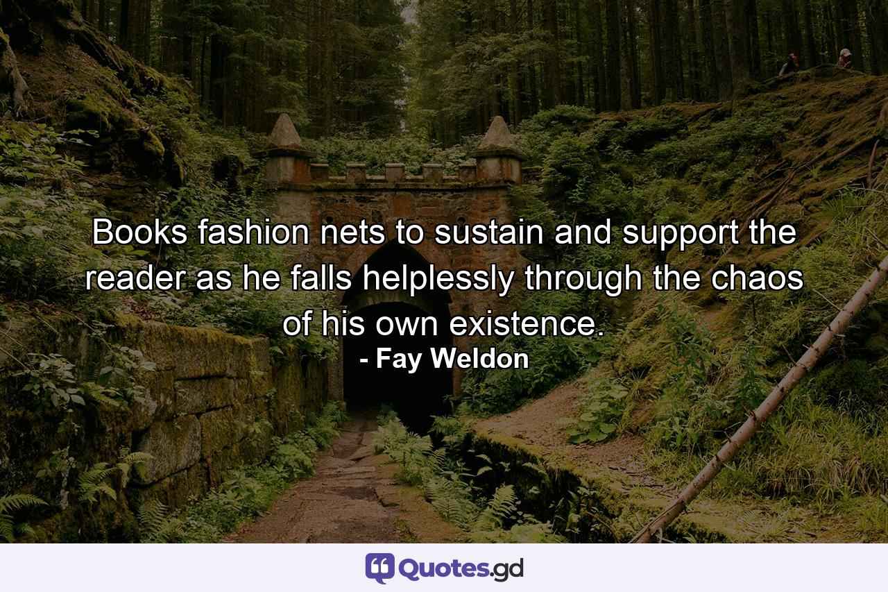 Books fashion nets to sustain and support the reader as he falls helplessly through the chaos of his own existence. - Quote by Fay Weldon