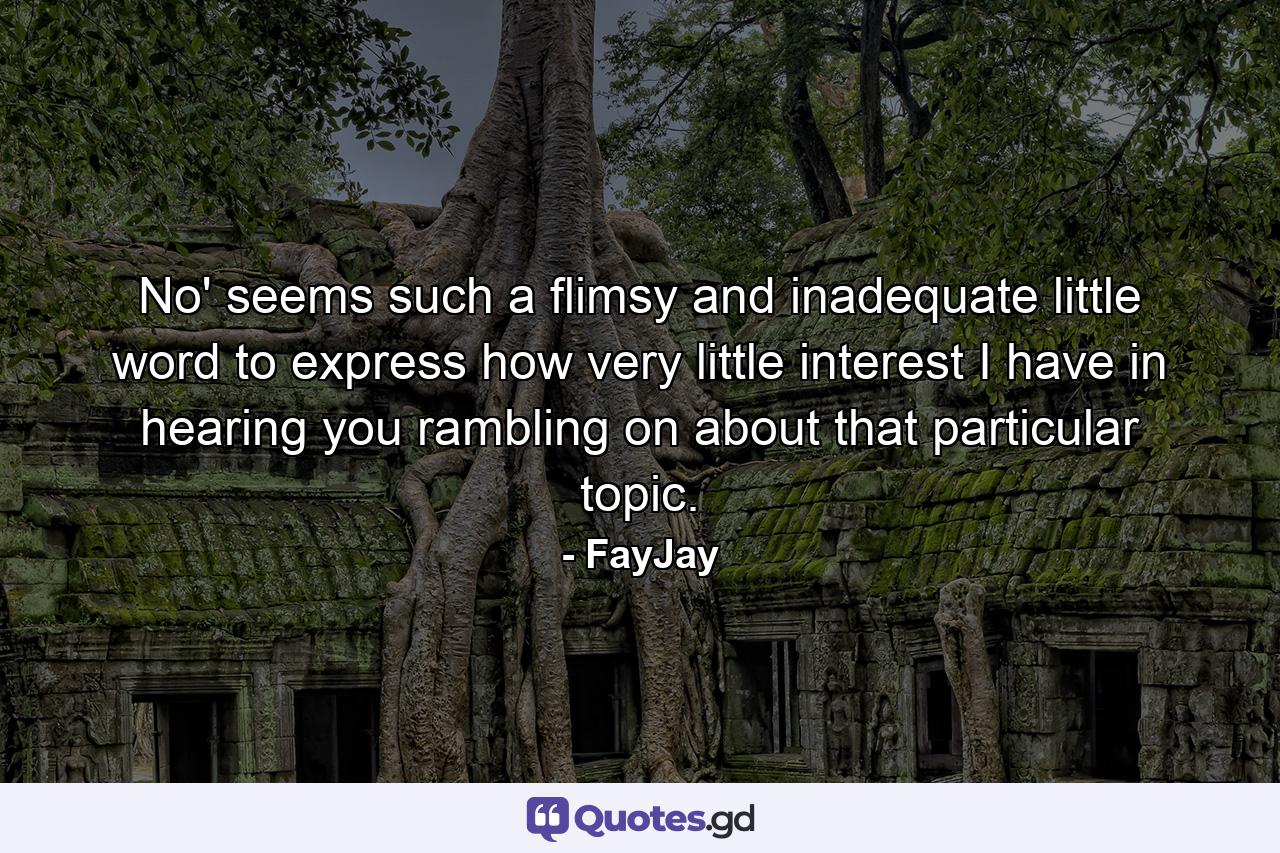 No' seems such a flimsy and inadequate little word to express how very little interest I have in hearing you rambling on about that particular topic. - Quote by FayJay