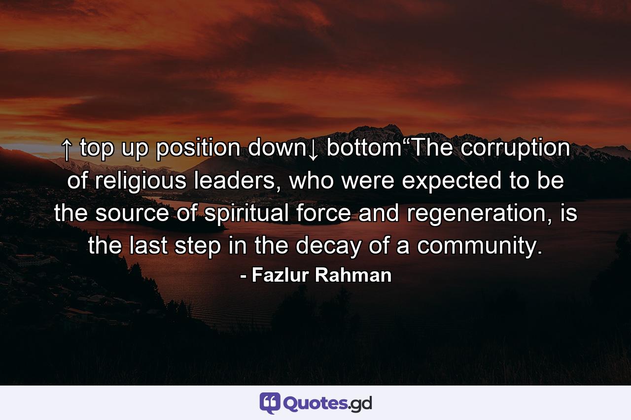 ↑ top up position down↓ bottom“The corruption of religious leaders, who were expected to be the source of spiritual force and regeneration, is the last step in the decay of a community. - Quote by Fazlur Rahman