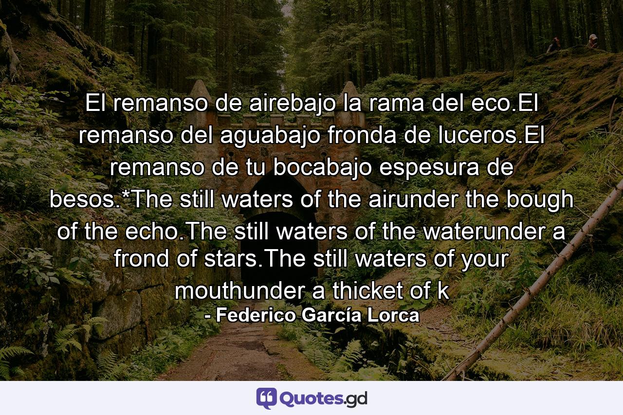 El remanso de airebajo la rama del eco.El remanso del aguabajo fronda de luceros.El remanso de tu bocabajo espesura de besos.*The still waters of the airunder the bough of the echo.The still waters of the waterunder a frond of stars.The still waters of your mouthunder a thicket of k - Quote by Federico García Lorca