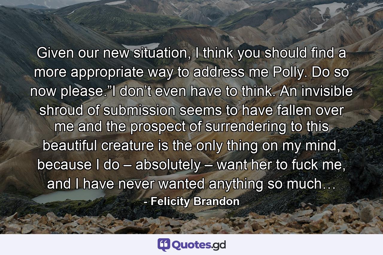 Given our new situation, I think you should find a more appropriate way to address me Polly. Do so now please.”I don’t even have to think. An invisible shroud of submission seems to have fallen over me and the prospect of surrendering to this beautiful creature is the only thing on my mind, because I do – absolutely – want her to fuck me, and I have never wanted anything so much… - Quote by Felicity Brandon