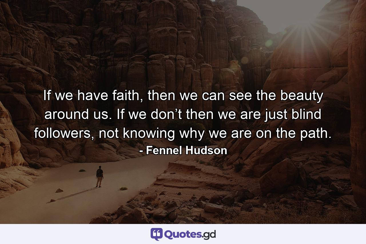 If we have faith, then we can see the beauty around us. If we don’t then we are just blind followers, not knowing why we are on the path. - Quote by Fennel Hudson