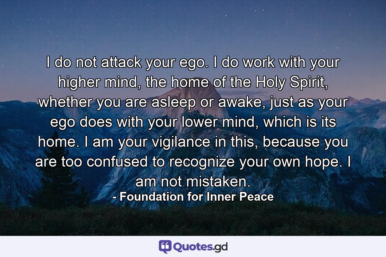 I do not attack your ego. I do work with your higher mind, the home of the Holy Spirit, whether you are asleep or awake, just as your ego does with your lower mind, which is its home. I am your vigilance in this, because you are too confused to recognize your own hope. I am not mistaken. - Quote by Foundation for Inner Peace