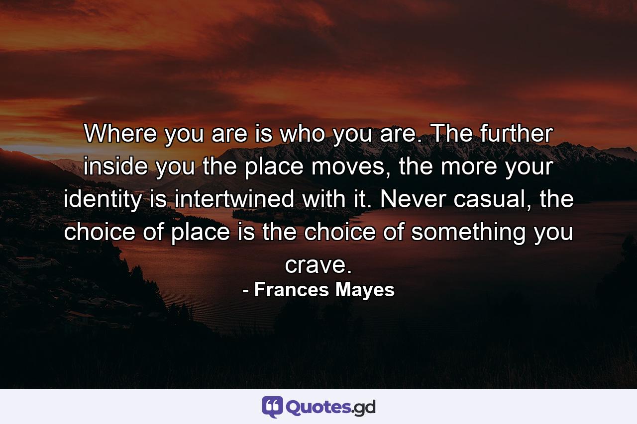 Where you are is who you are. The further inside you the place moves, the more your identity is intertwined with it. Never casual, the choice of place is the choice of something you crave. - Quote by Frances Mayes