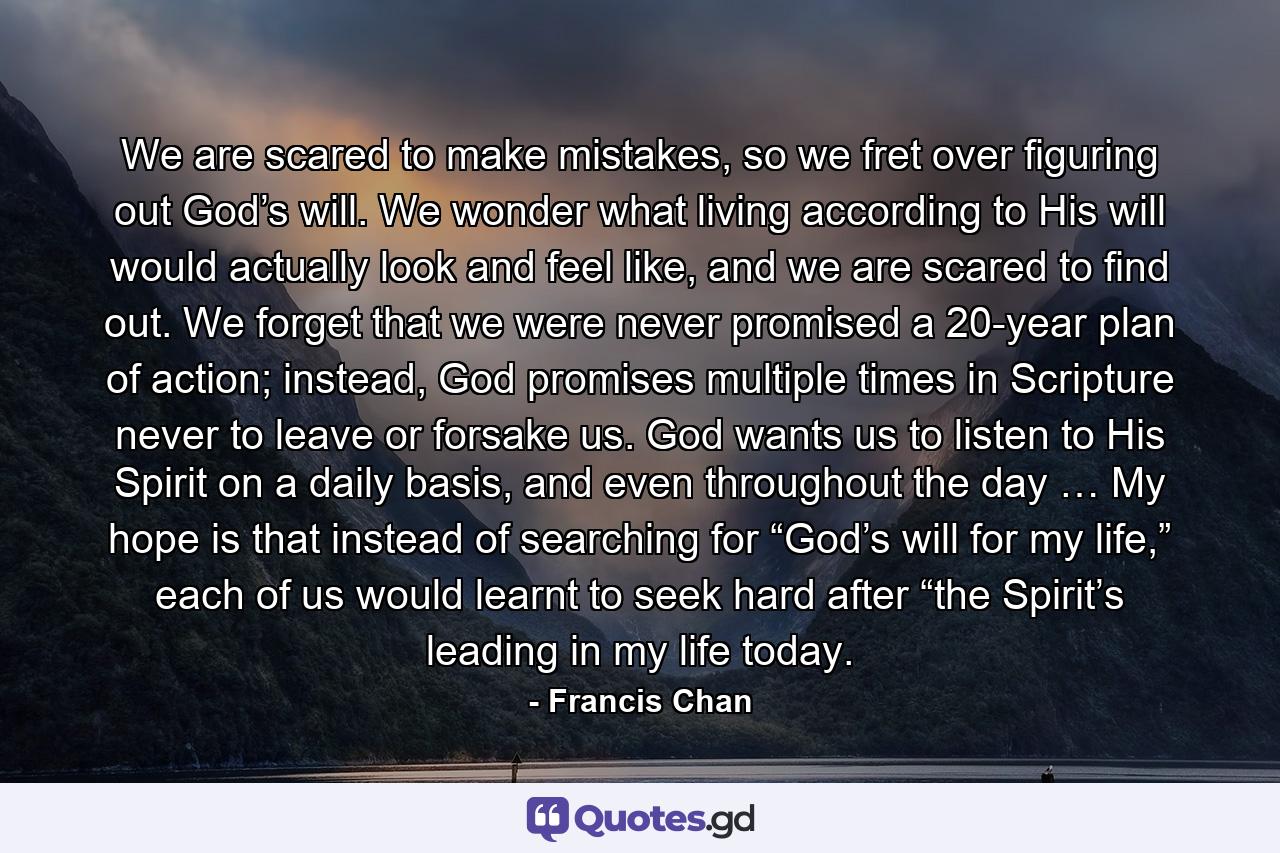 We are scared to make mistakes, so we fret over figuring out God’s will. We wonder what living according to His will would actually look and feel like, and we are scared to find out. We forget that we were never promised a 20-year plan of action; instead, God promises multiple times in Scripture never to leave or forsake us. God wants us to listen to His Spirit on a daily basis, and even throughout the day … My hope is that instead of searching for “God’s will for my life,” each of us would learnt to seek hard after “the Spirit’s leading in my life today. - Quote by Francis Chan