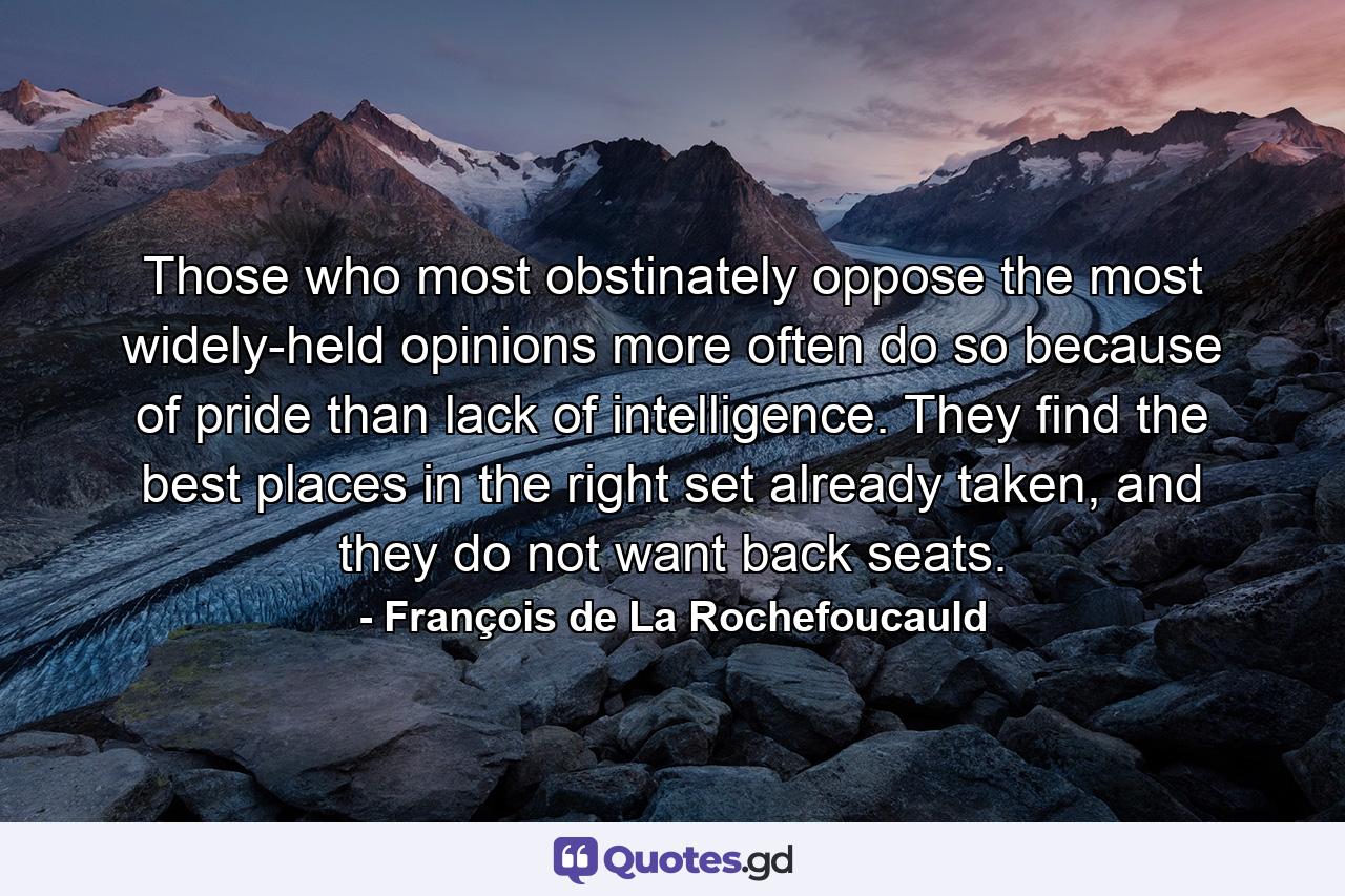 Those who most obstinately oppose the most widely-held opinions more often do so because of pride than lack of intelligence. They find the best places in the right set already taken, and they do not want back seats. - Quote by François de La Rochefoucauld