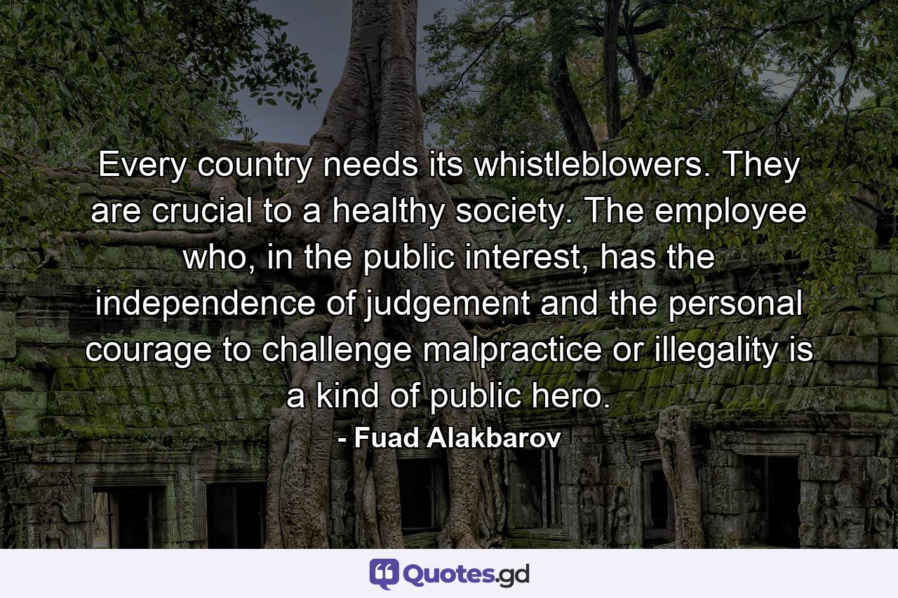 Every country needs its whistleblowers. They are crucial to a healthy society. The employee who, in the public interest, has the independence of judgement and the personal courage to challenge malpractice or illegality is a kind of public hero. - Quote by Fuad Alakbarov