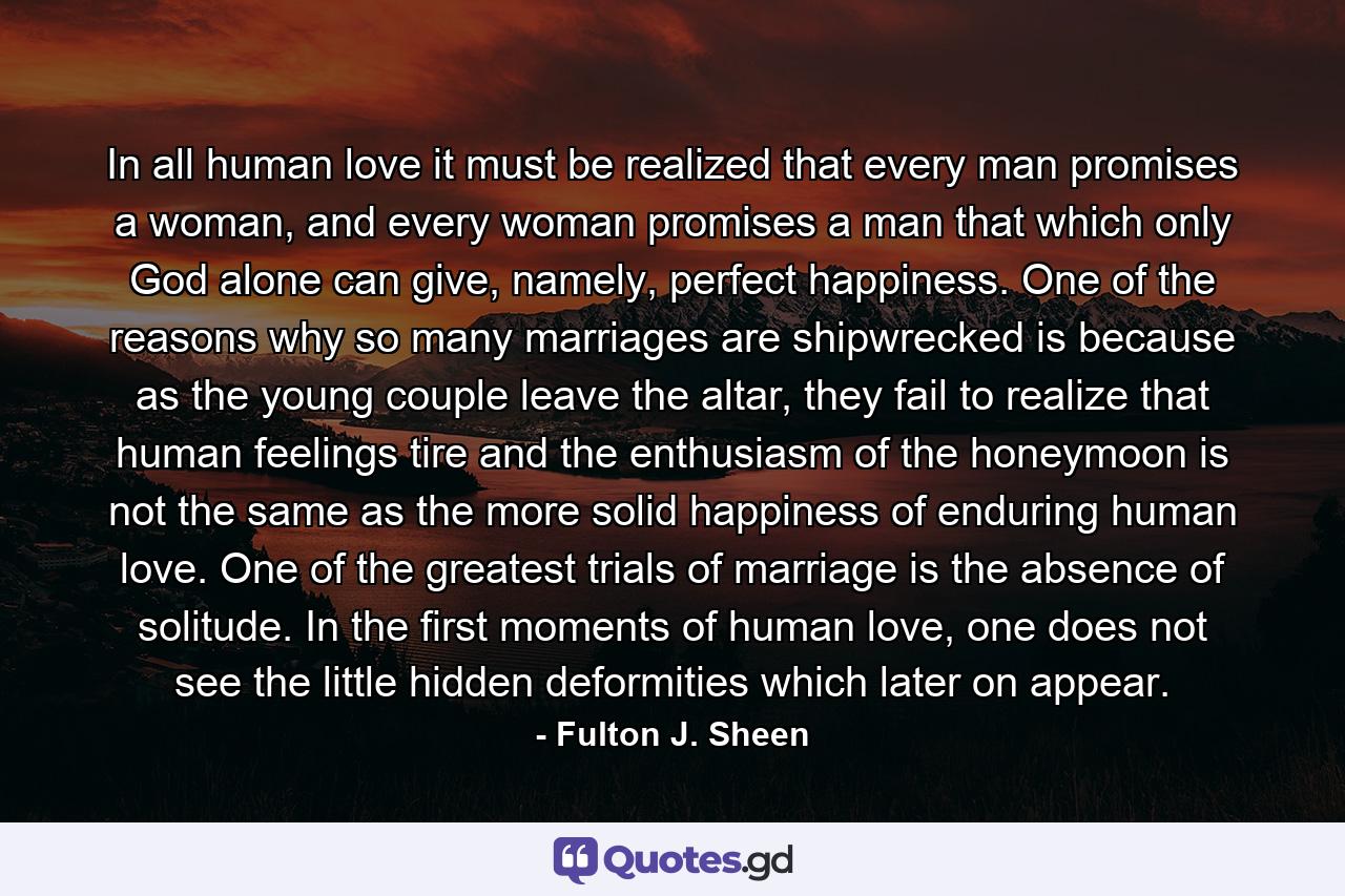 In all human love it must be realized that every man promises a woman, and every woman promises a man that which only God alone can give, namely, perfect happiness. One of the reasons why so many marriages are shipwrecked is because as the young couple leave the altar, they fail to realize that human feelings tire and the enthusiasm of the honeymoon is not the same as the more solid happiness of enduring human love. One of the greatest trials of marriage is the absence of solitude. In the first moments of human love, one does not see the little hidden deformities which later on appear. - Quote by Fulton J. Sheen