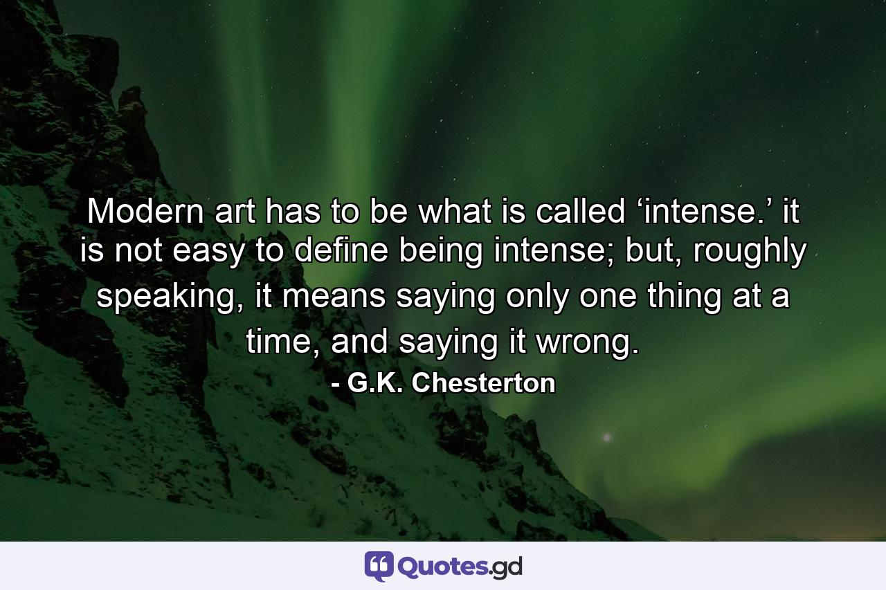 Modern art has to be what is called ‘intense.’ it is not easy to define being intense; but, roughly speaking, it means saying only one thing at a time, and saying it wrong. - Quote by G.K. Chesterton