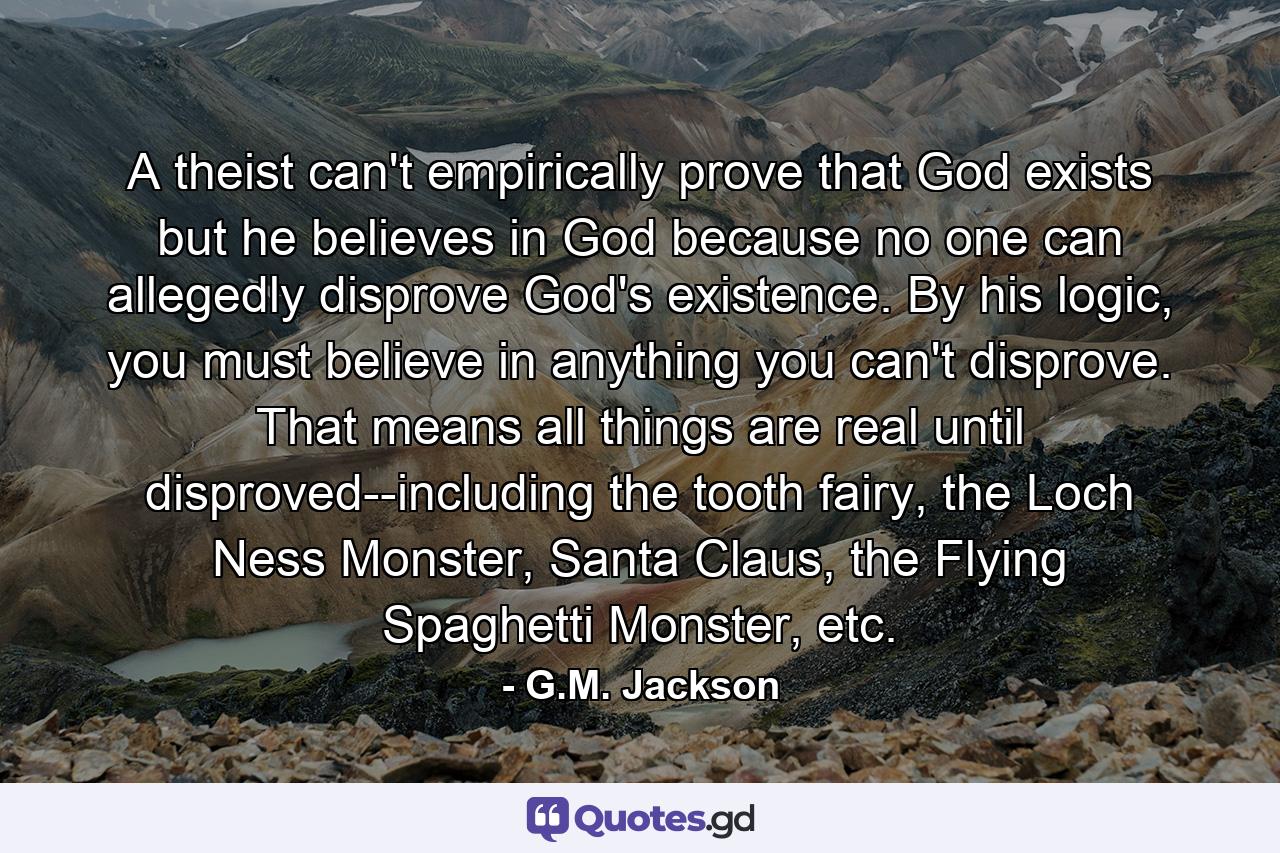 A theist can't empirically prove that God exists but he believes in God because no one can allegedly disprove God's existence. By his logic, you must believe in anything you can't disprove. That means all things are real until disproved--including the tooth fairy, the Loch Ness Monster, Santa Claus, the Flying Spaghetti Monster, etc. - Quote by G.M. Jackson