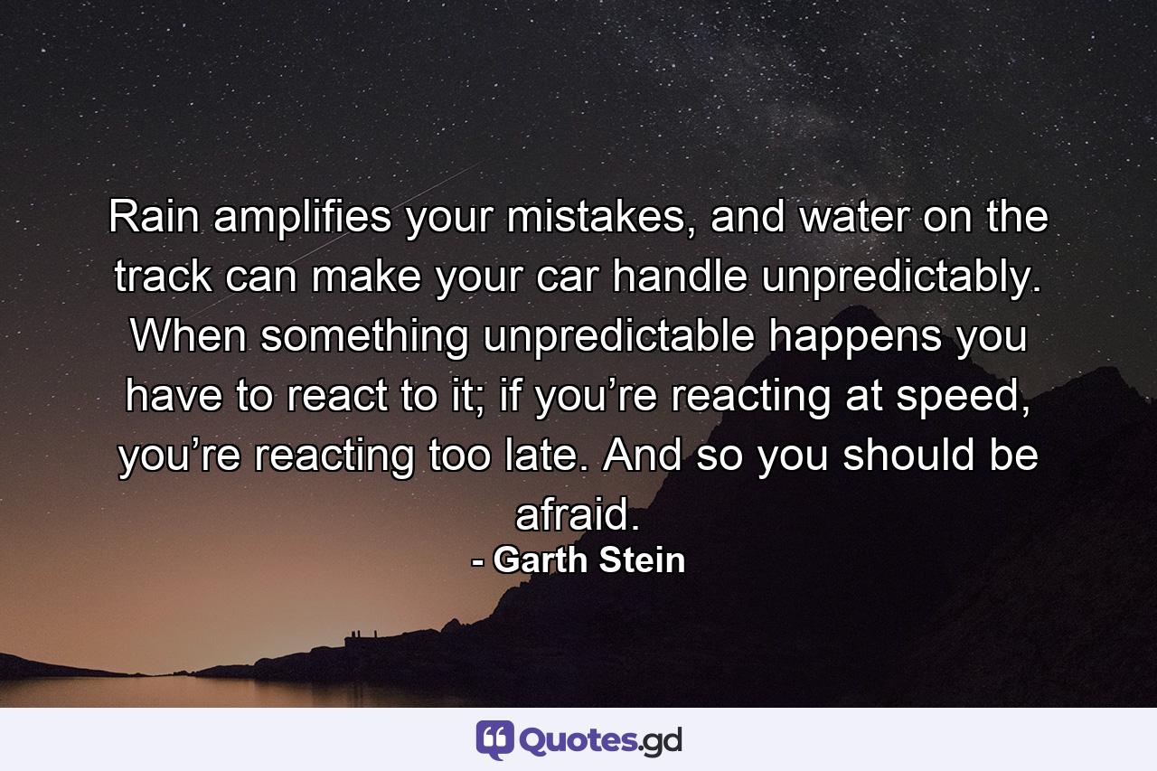 Rain amplifies your mistakes, and water on the track can make your car handle unpredictably. When something unpredictable happens you have to react to it; if you’re reacting at speed, you’re reacting too late. And so you should be afraid. - Quote by Garth Stein