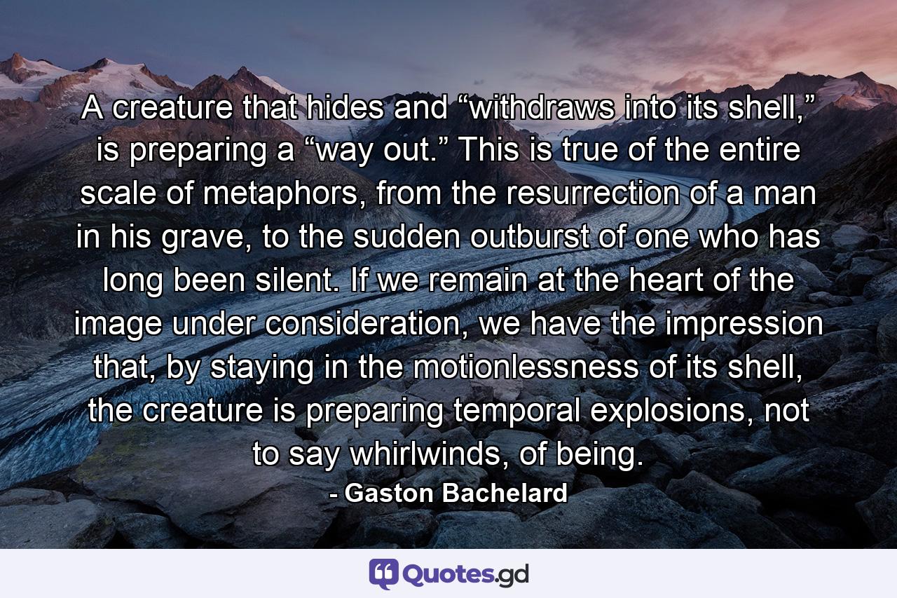 A creature that hides and “withdraws into its shell,” is preparing a “way out.” This is true of the entire scale of metaphors, from the resurrection of a man in his grave, to the sudden outburst of one who has long been silent. If we remain at the heart of the image under consideration, we have the impression that, by staying in the motionlessness of its shell, the creature is preparing temporal explosions, not to say whirlwinds, of being. - Quote by Gaston Bachelard