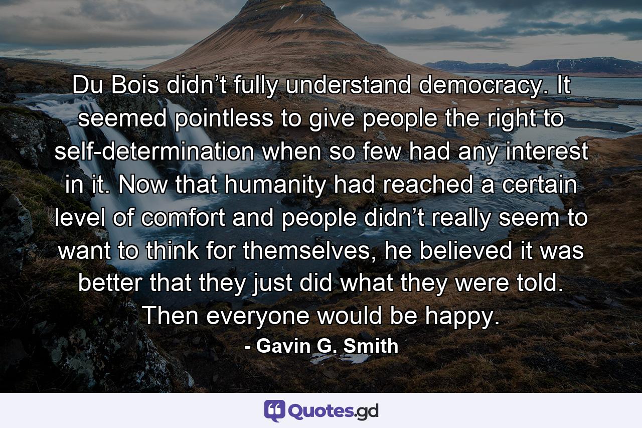 Du Bois didn’t fully understand democracy. It seemed pointless to give people the right to self-determination when so few had any interest in it. Now that humanity had reached a certain level of comfort and people didn’t really seem to want to think for themselves, he believed it was better that they just did what they were told. Then everyone would be happy. - Quote by Gavin G. Smith