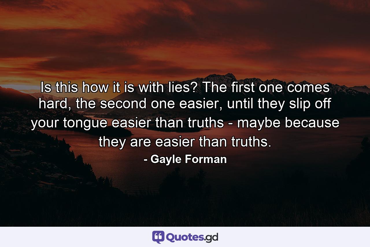 Is this how it is with lies? The first one comes hard, the second one easier, until they slip off your tongue easier than truths - maybe because they are easier than truths. - Quote by Gayle Forman