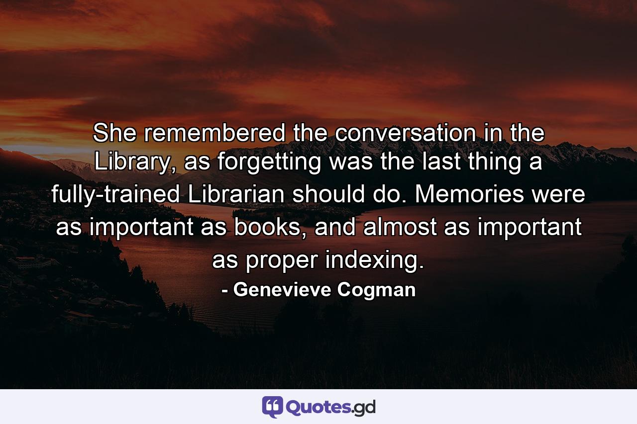 She remembered the conversation in the Library, as forgetting was the last thing a fully-trained Librarian should do. Memories were as important as books, and almost as important as proper indexing. - Quote by Genevieve Cogman