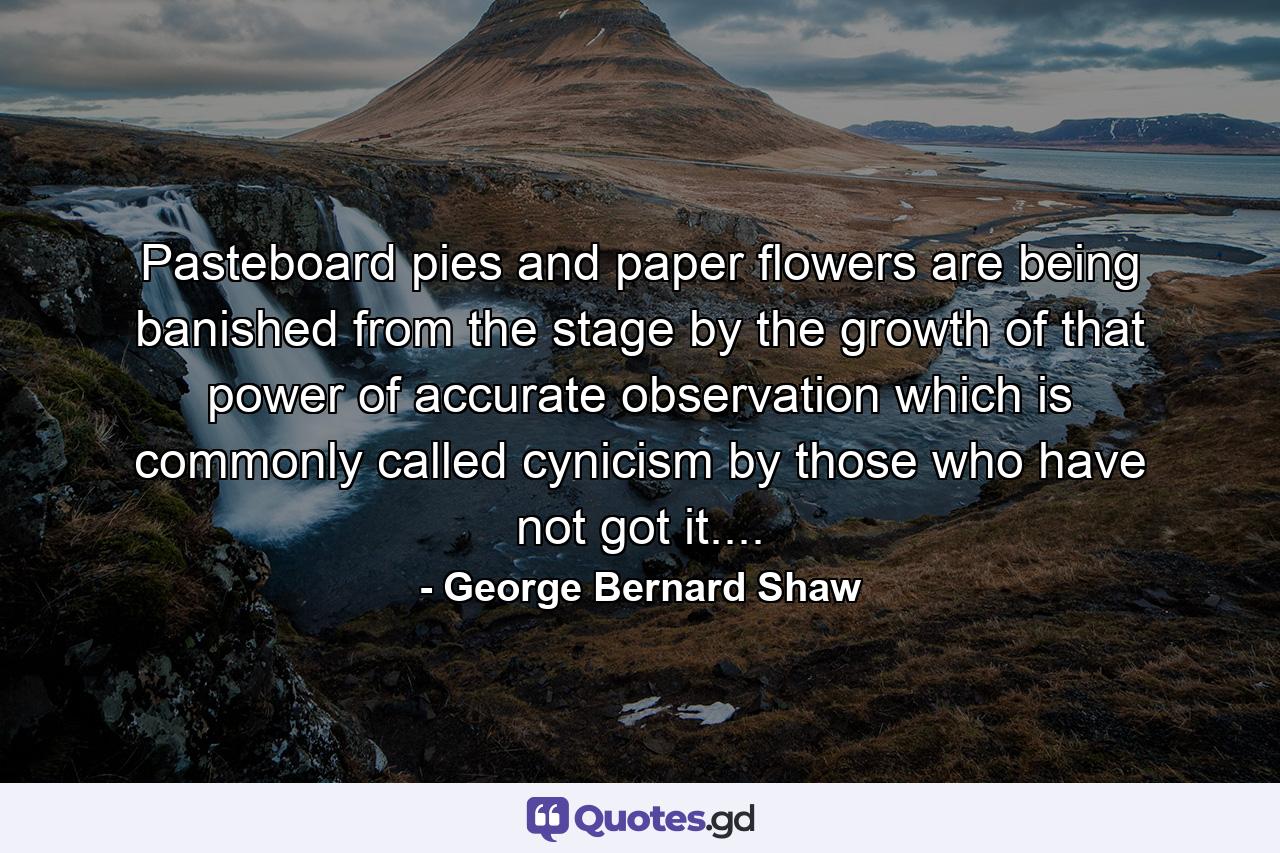 Pasteboard pies and paper flowers are being banished from the stage by the growth of that power of accurate observation which is commonly called cynicism by those who have not got it.... - Quote by George Bernard Shaw