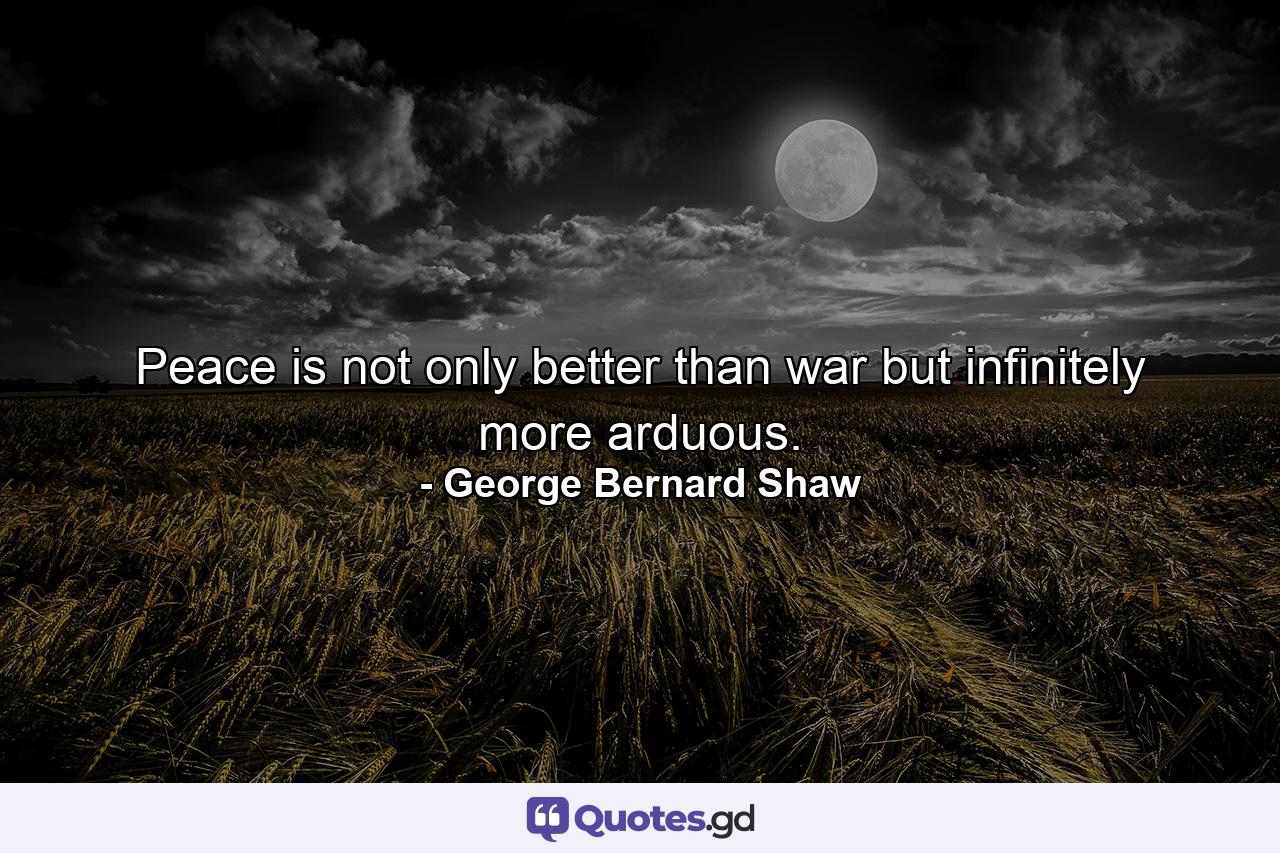 Peace is not only better than war  but infinitely more arduous. - Quote by George Bernard Shaw