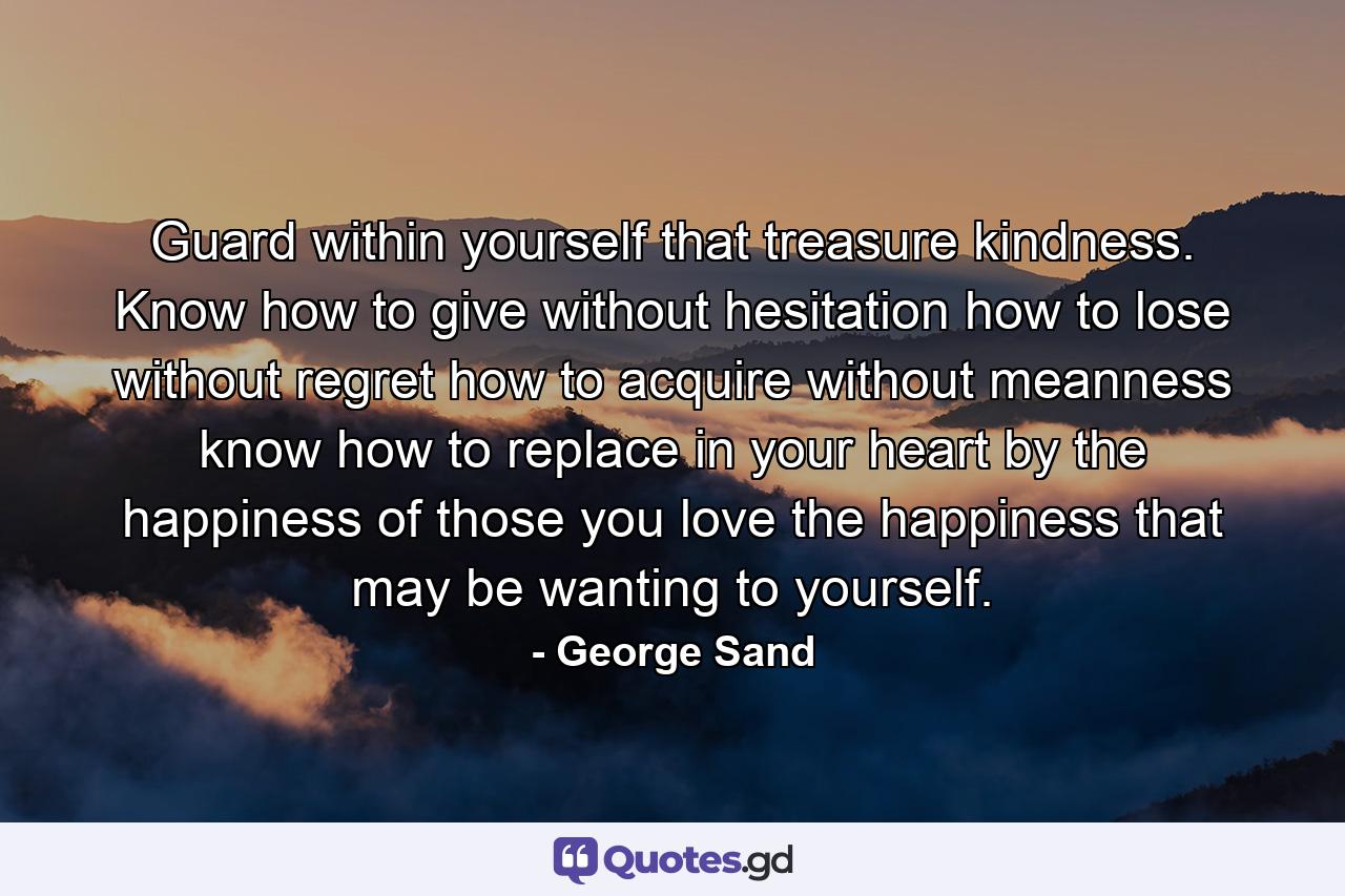 Guard within yourself that treasure  kindness. Know how to give without hesitation  how to lose without regret  how to acquire without meanness  know how to replace in your heart  by the happiness of those you love  the happiness that may be wanting to yourself. - Quote by George Sand