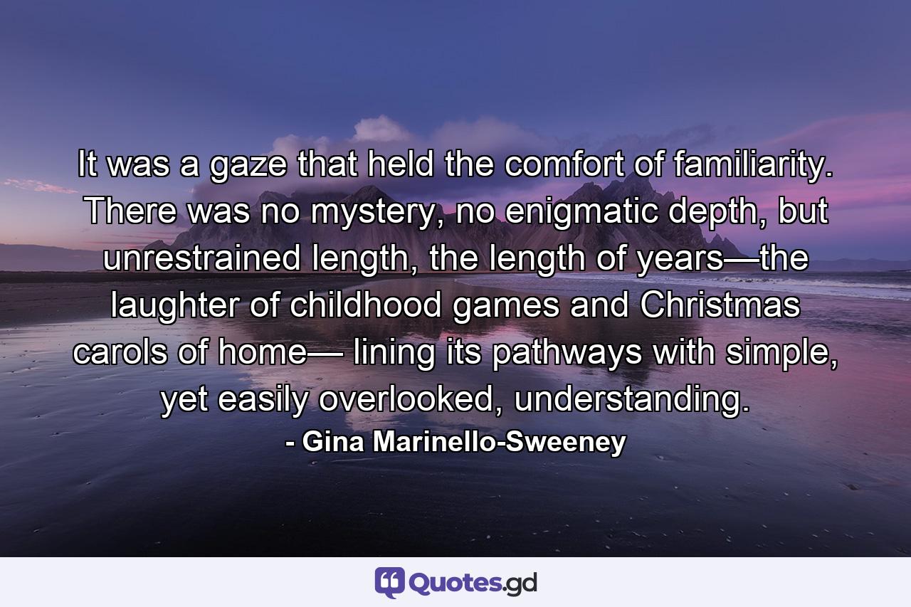 It was a gaze that held the comfort of familiarity. There was no mystery, no enigmatic depth, but unrestrained length, the length of years—the laughter of childhood games and Christmas carols of home— lining its pathways with simple, yet easily overlooked, understanding. - Quote by Gina Marinello-Sweeney