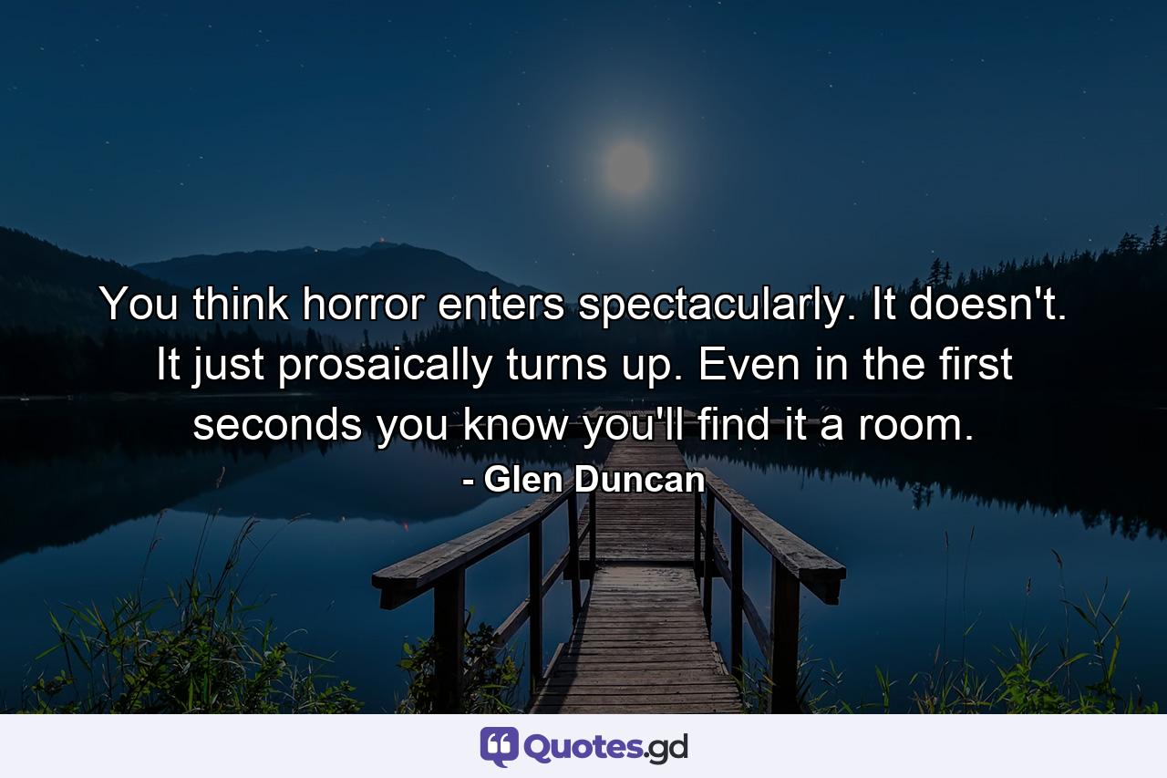 You think horror enters spectacularly. It doesn't. It just prosaically turns up. Even in the first seconds you know you'll find it a room. - Quote by Glen Duncan