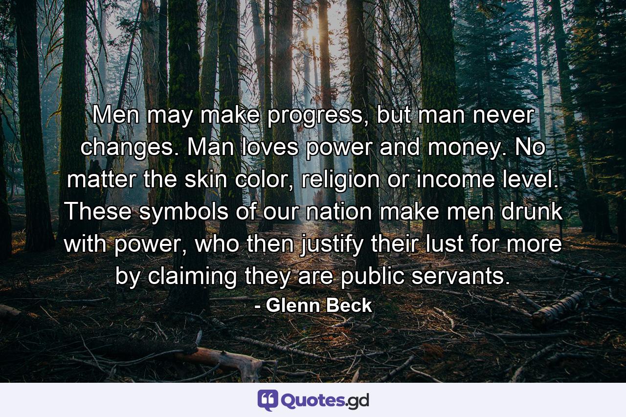 Men may make progress, but man never changes. Man loves power and money. No matter the skin color, religion or income level. These symbols of our nation make men drunk with power, who then justify their lust for more by claiming they are public servants. - Quote by Glenn Beck