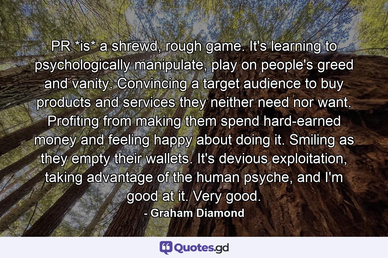 PR *is* a shrewd, rough game. It's learning to psychologically manipulate, play on people's greed and vanity. Convincing a target audience to buy products and services they neither need nor want. Profiting from making them spend hard-earned money and feeling happy about doing it. Smiling as they empty their wallets. It's devious exploitation, taking advantage of the human psyche, and I'm good at it. Very good. - Quote by Graham Diamond