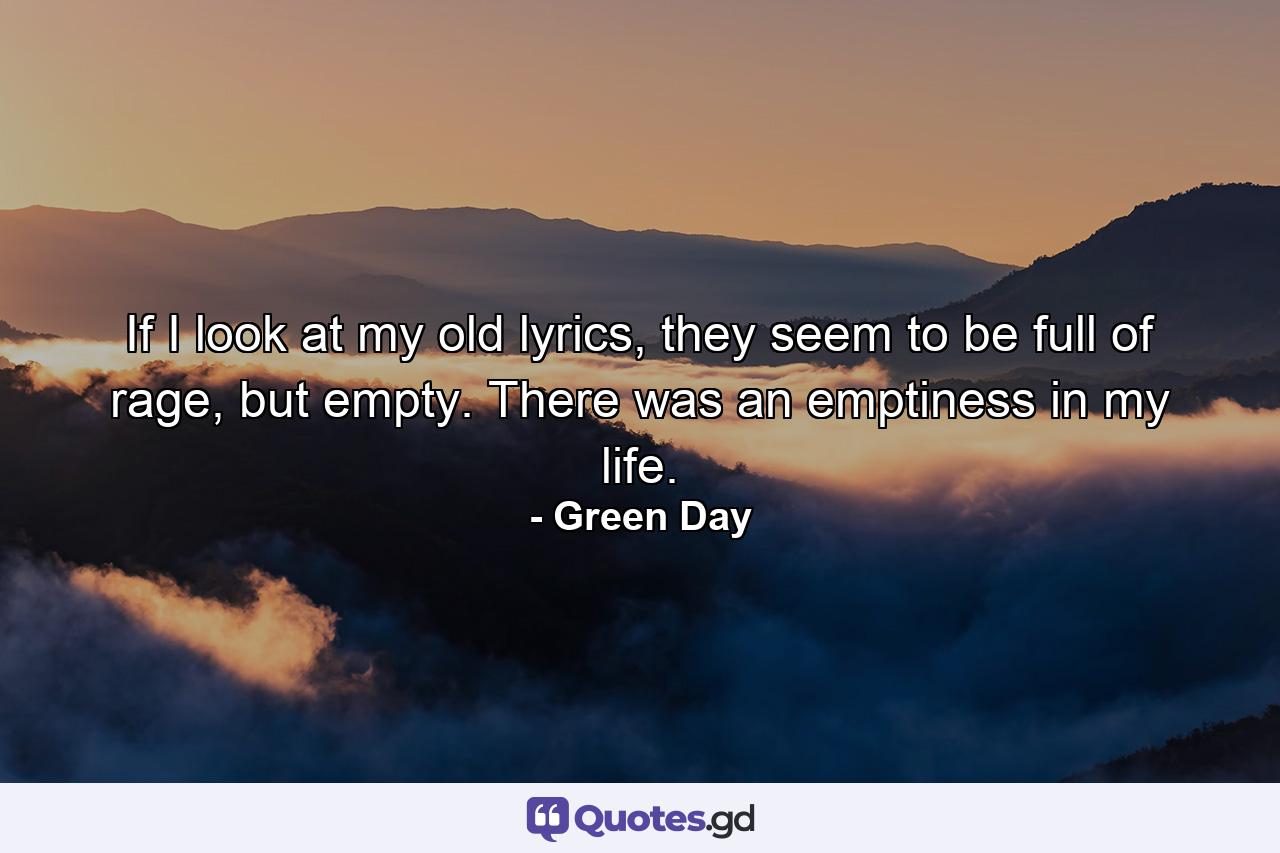 If I look at my old lyrics, they seem to be full of rage, but empty. There was an emptiness in my life. - Quote by Green Day