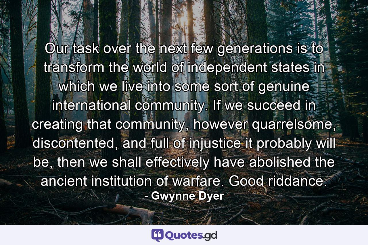 Our task over the next few generations is to transform the world of independent states in which we live into some sort of genuine international community. If we succeed in creating that community, however quarrelsome, discontented, and full of injustice it probably will be, then we shall effectively have abolished the ancient institution of warfare. Good riddance. - Quote by Gwynne Dyer