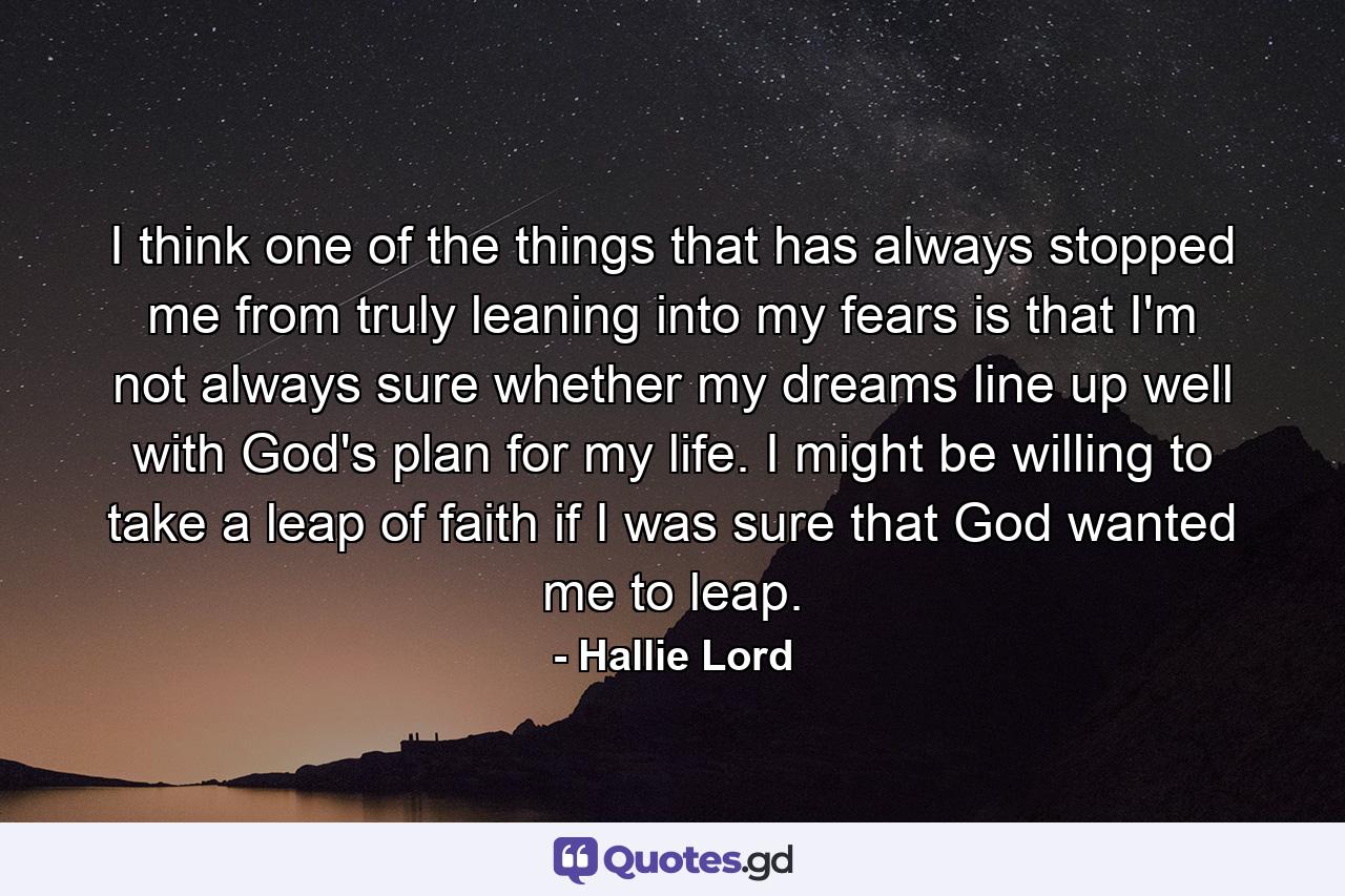 I think one of the things that has always stopped me from truly leaning into my fears is that I'm not always sure whether my dreams line up well with God's plan for my life. I might be willing to take a leap of faith if I was sure that God wanted me to leap. - Quote by Hallie Lord