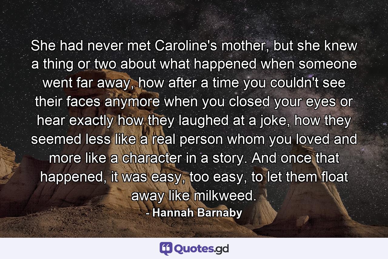 She had never met Caroline's mother, but she knew a thing or two about what happened when someone went far away, how after a time you couldn't see their faces anymore when you closed your eyes or hear exactly how they laughed at a joke, how they seemed less like a real person whom you loved and more like a character in a story. And once that happened, it was easy, too easy, to let them float away like milkweed. - Quote by Hannah Barnaby