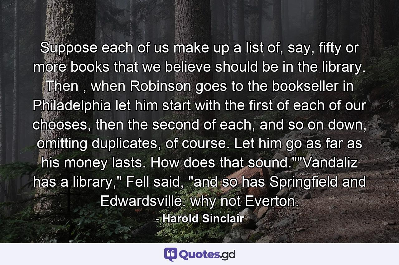 Suppose each of us make up a list of, say, fifty or more books that we believe should be in the library. Then , when Robinson goes to the bookseller in Philadelphia let him start with the first of each of our chooses, then the second of each, and so on down, omitting duplicates, of course. Let him go as far as his money lasts. How does that sound.