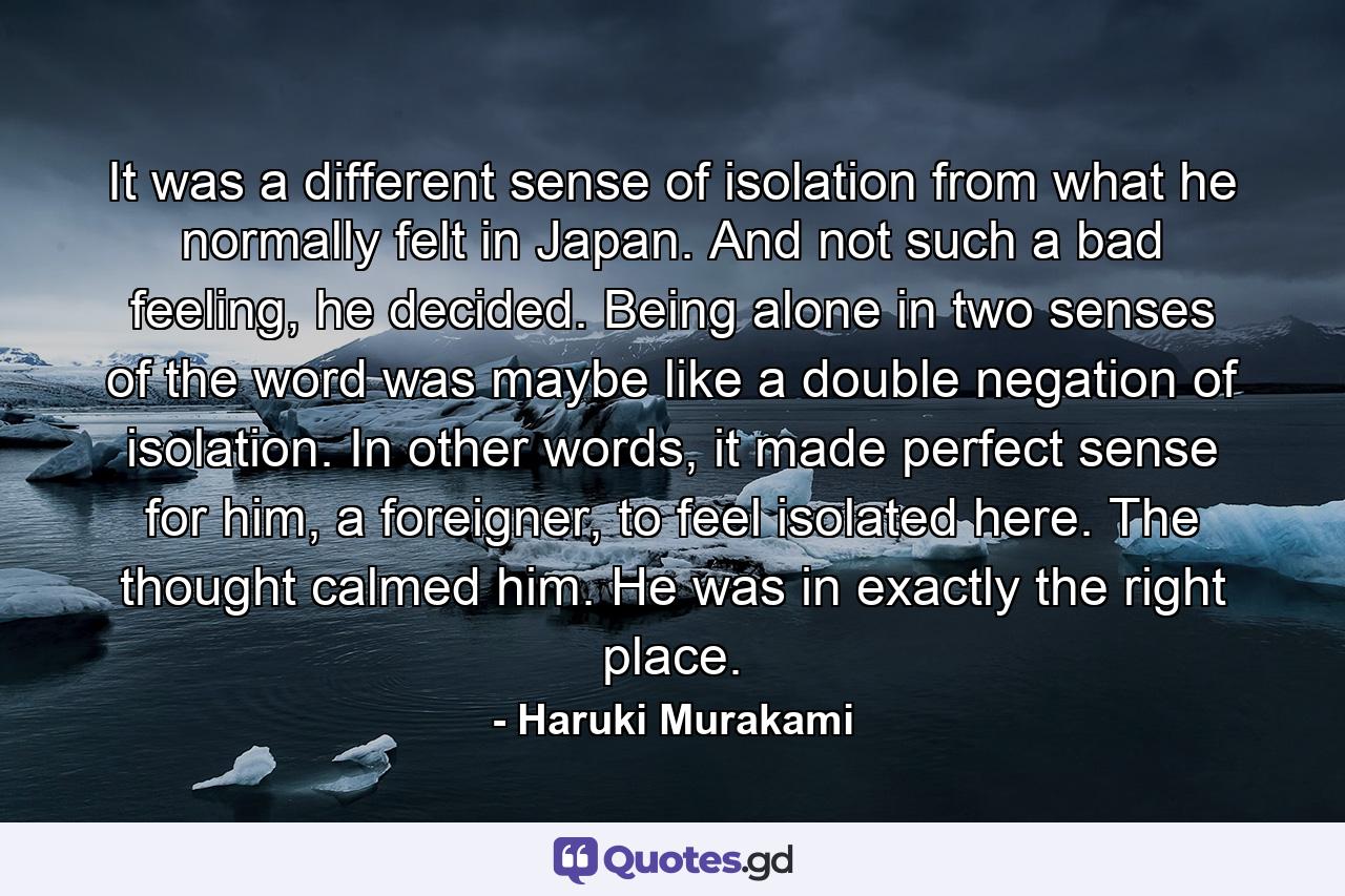 It was a different sense of isolation from what he normally felt in Japan. And not such a bad feeling, he decided. Being alone in two senses of the word was maybe like a double negation of isolation. In other words, it made perfect sense for him, a foreigner, to feel isolated here. The thought calmed him. He was in exactly the right place. - Quote by Haruki Murakami