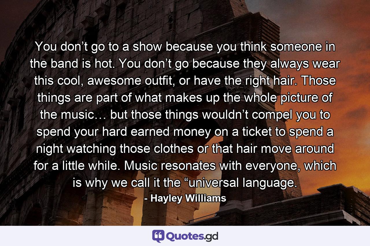 You don’t go to a show because you think someone in the band is hot. You don’t go because they always wear this cool, awesome outfit, or have the right hair. Those things are part of what makes up the whole picture of the music… but those things wouldn’t compel you to spend your hard earned money on a ticket to spend a night watching those clothes or that hair move around for a little while. Music resonates with everyone, which is why we call it the “universal language. - Quote by Hayley Williams