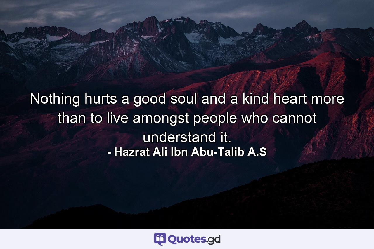 Nothing hurts a good soul and a kind heart more than to live amongst people who cannot understand it. - Quote by Hazrat Ali Ibn Abu-Talib A.S