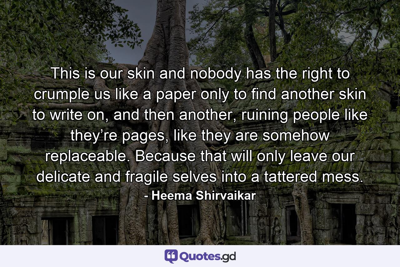 This is our skin and nobody has the right to crumple us like a paper only to find another skin to write on, and then another, ruining people like they’re pages, like they are somehow replaceable. Because that will only leave our delicate and fragile selves into a tattered mess. - Quote by Heema Shirvaikar