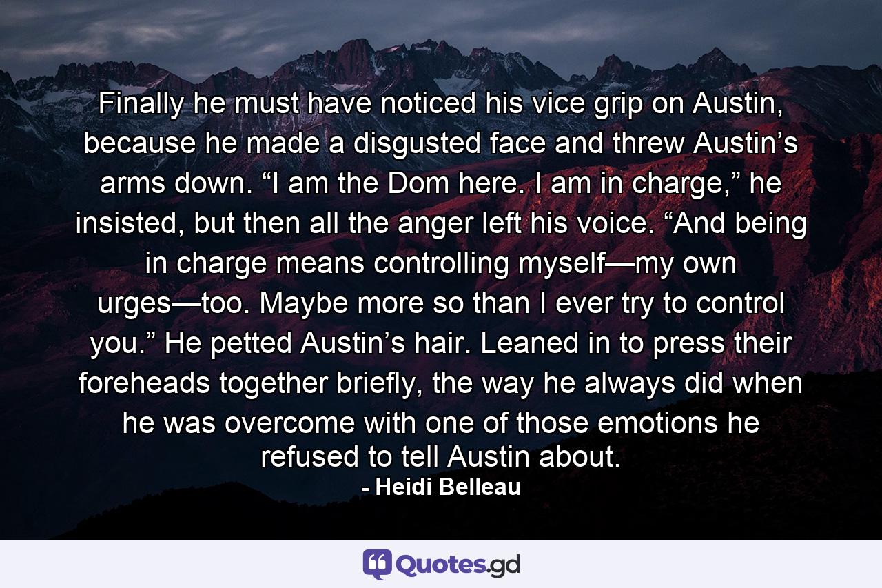 Finally he must have noticed his vice grip on Austin, because he made a disgusted face and threw Austin’s arms down. “I am the Dom here. I am in charge,” he insisted, but then all the anger left his voice. “And being in charge means controlling myself—my own urges—too. Maybe more so than I ever try to control you.” He petted Austin’s hair. Leaned in to press their foreheads together briefly, the way he always did when he was overcome with one of those emotions he refused to tell Austin about. - Quote by Heidi Belleau